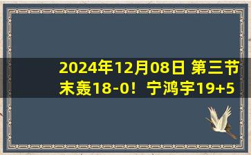 2024年12月08日 第三节末轰18-0！宁鸿宇19+5 周鹏25分 宁波逆转深圳